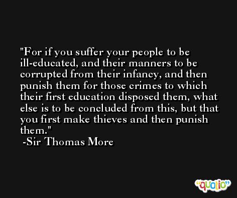 For if you suffer your people to be ill-educated, and their manners to be corrupted from their infancy, and then punish them for those crimes to which their first education disposed them, what else is to be concluded from this, but that you first make thieves and then punish them. -Sir Thomas More