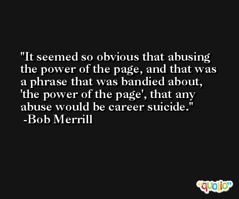 It seemed so obvious that abusing the power of the page, and that was a phrase that was bandied about, 'the power of the page', that any abuse would be career suicide. -Bob Merrill