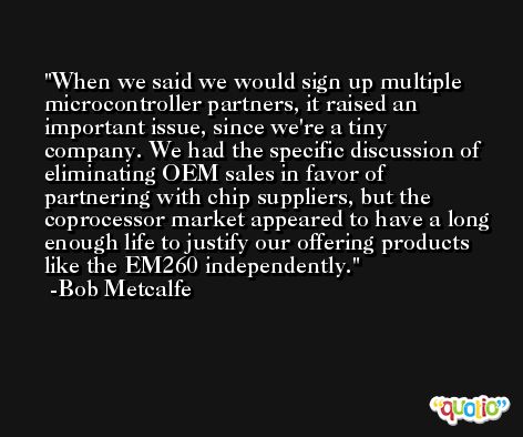 When we said we would sign up multiple microcontroller partners, it raised an important issue, since we're a tiny company. We had the specific discussion of eliminating OEM sales in favor of partnering with chip suppliers, but the coprocessor market appeared to have a long enough life to justify our offering products like the EM260 independently. -Bob Metcalfe