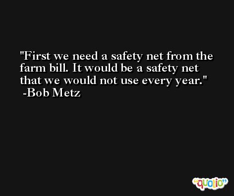 First we need a safety net from the farm bill. It would be a safety net that we would not use every year. -Bob Metz
