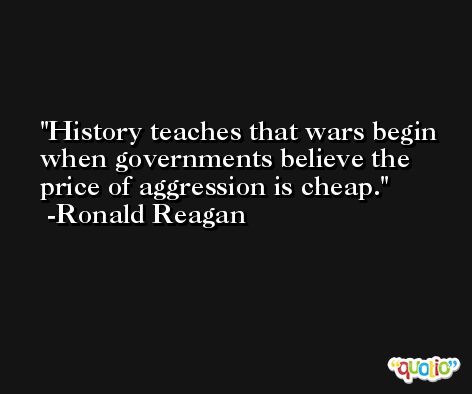 History teaches that wars begin when governments believe the price of aggression is cheap. -Ronald Reagan