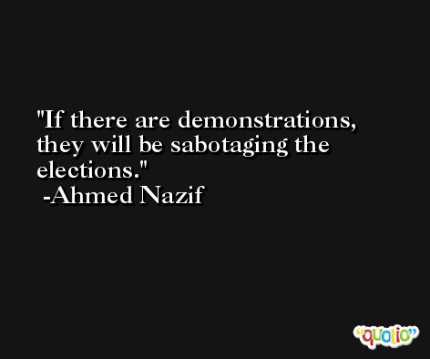 If there are demonstrations, they will be sabotaging the elections. -Ahmed Nazif