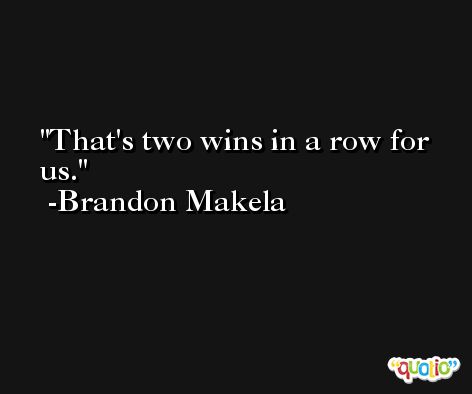 That's two wins in a row for us. -Brandon Makela