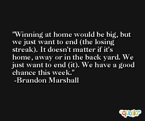 Winning at home would be big, but we just want to end (the losing streak). It doesn't matter if it's home, away or in the back yard. We just want to end (it). We have a good chance this week. -Brandon Marshall