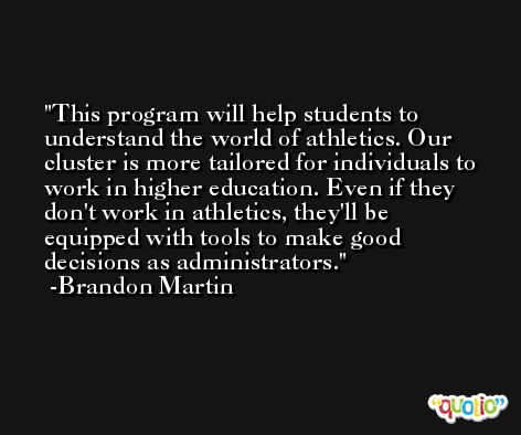 This program will help students to understand the world of athletics. Our cluster is more tailored for individuals to work in higher education. Even if they don't work in athletics, they'll be equipped with tools to make good decisions as administrators. -Brandon Martin