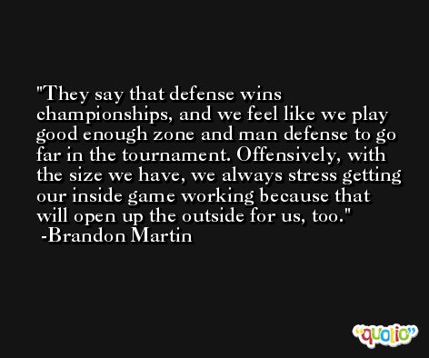 They say that defense wins championships, and we feel like we play good enough zone and man defense to go far in the tournament. Offensively, with the size we have, we always stress getting our inside game working because that will open up the outside for us, too. -Brandon Martin