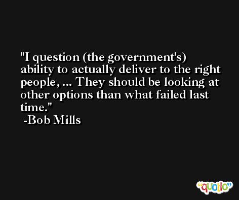 I question (the government's) ability to actually deliver to the right people, ... They should be looking at other options than what failed last time. -Bob Mills