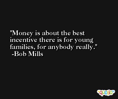 Money is about the best incentive there is for young families, for anybody really. -Bob Mills