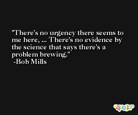 There's no urgency there seems to me here, ... There's no evidence by the science that says there's a problem brewing. -Bob Mills