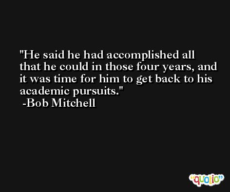 He said he had accomplished all that he could in those four years, and it was time for him to get back to his academic pursuits. -Bob Mitchell