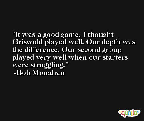 It was a good game. I thought Griswold played well. Our depth was the difference. Our second group played very well when our starters were struggling. -Bob Monahan