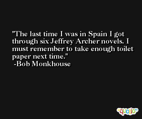 The last time I was in Spain I got through six Jeffrey Archer novels. I must remember to take enough toilet paper next time. -Bob Monkhouse