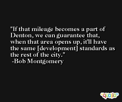 If that mileage becomes a part of Denton, we can guarantee that, when that area opens up, it'll have the same [development] standards as the rest of the city. -Bob Montgomery