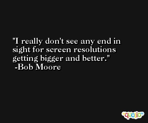 I really don't see any end in sight for screen resolutions getting bigger and better. -Bob Moore