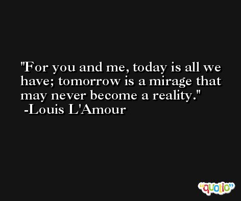 For you and me, today is all we have; tomorrow is a mirage that may never become a reality. -Louis L'Amour