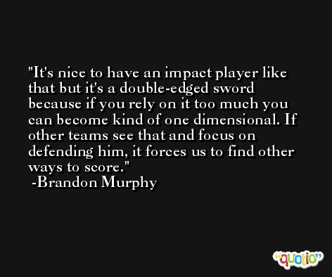 It's nice to have an impact player like that but it's a double-edged sword because if you rely on it too much you can become kind of one dimensional. If other teams see that and focus on defending him, it forces us to find other ways to score. -Brandon Murphy