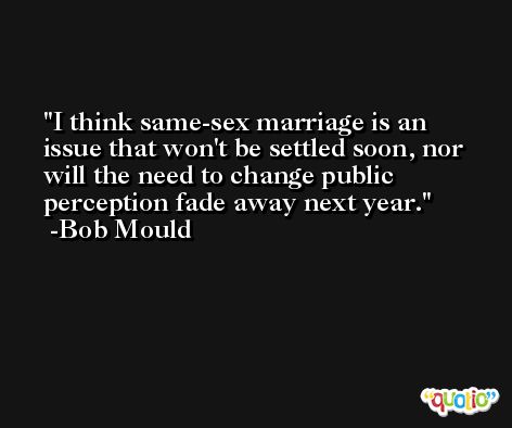 I think same-sex marriage is an issue that won't be settled soon, nor will the need to change public perception fade away next year. -Bob Mould