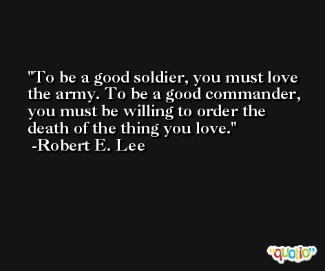 To be a good soldier, you must love the army. To be a good commander, you must be willing to order the death of the thing you love. -Robert E. Lee