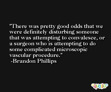 There was pretty good odds that we were definitely disturbing someone that was attempting to convalesce, or a surgeon who is attempting to do some complicated microscopic vascular procedure. -Brandon Phillips