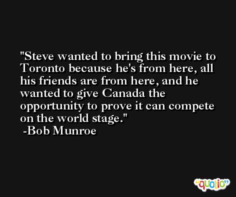 Steve wanted to bring this movie to Toronto because he's from here, all his friends are from here, and he wanted to give Canada the opportunity to prove it can compete on the world stage. -Bob Munroe