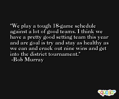 We play a tough 18-game schedule against a lot of good teams. I think we have a pretty good setting team this year and are goal is try and stay as healthy as we can and crack out nine wins and get into the district tournament. -Bob Murray