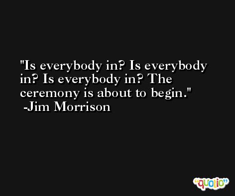Is everybody in? Is everybody in? Is everybody in? The ceremony is about to begin. -Jim Morrison