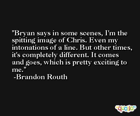 Bryan says in some scenes, I'm the spitting image of Chris. Even my intonations of a line. But other times, it's completely different. It comes and goes, which is pretty exciting to me. -Brandon Routh