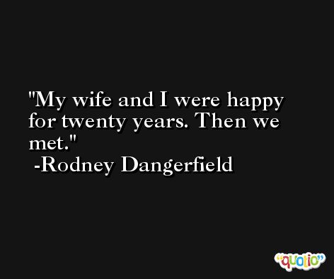 My wife and I were happy for twenty years. Then we met. -Rodney Dangerfield