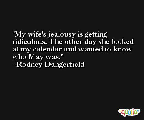 My wife's jealousy is getting ridiculous. The other day she looked at my calendar and wanted to know who May was. -Rodney Dangerfield