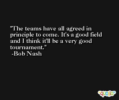The teams have all agreed in principle to come. It's a good field and I think it'll be a very good tournament. -Bob Nash
