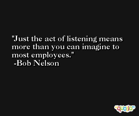Just the act of listening means more than you can imagine to most employees. -Bob Nelson