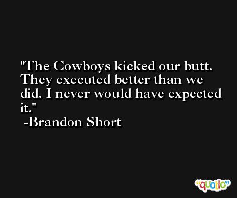 The Cowboys kicked our butt. They executed better than we did. I never would have expected it. -Brandon Short