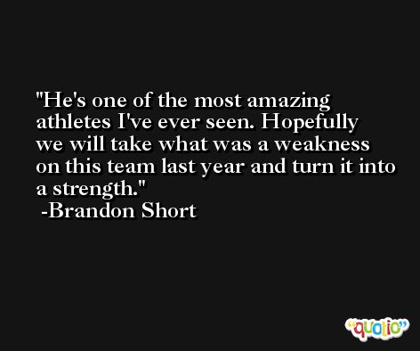 He's one of the most amazing athletes I've ever seen. Hopefully we will take what was a weakness on this team last year and turn it into a strength. -Brandon Short