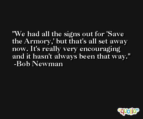 We had all the signs out for 'Save the Armory,' but that's all set away now. It's really very encouraging and it hasn't always been that way. -Bob Newman