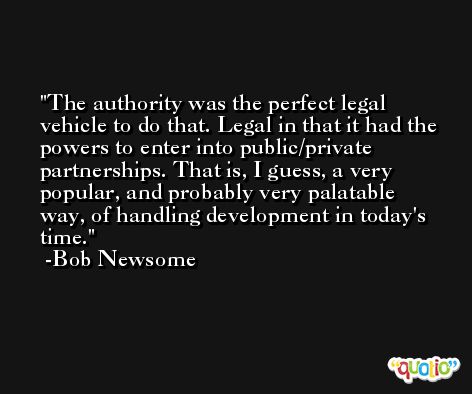 The authority was the perfect legal vehicle to do that. Legal in that it had the powers to enter into public/private partnerships. That is, I guess, a very popular, and probably very palatable way, of handling development in today's time. -Bob Newsome