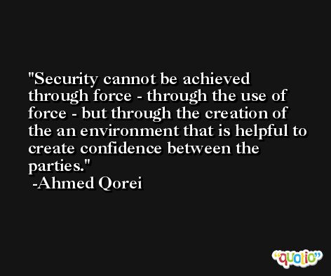 Security cannot be achieved through force - through the use of force - but through the creation of the an environment that is helpful to create confidence between the parties. -Ahmed Qorei