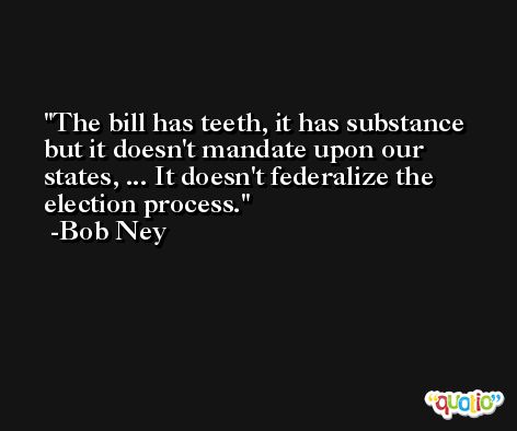 The bill has teeth, it has substance but it doesn't mandate upon our states, ... It doesn't federalize the election process. -Bob Ney