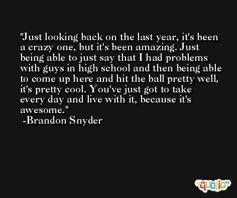 Just looking back on the last year, it's been a crazy one, but it's been amazing. Just being able to just say that I had problems with guys in high school and then being able to come up here and hit the ball pretty well, it's pretty cool. You've just got to take every day and live with it, because it's awesome. -Brandon Snyder