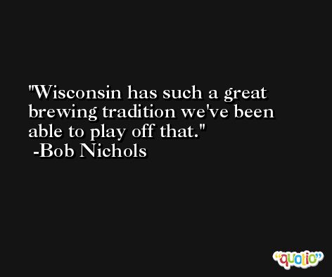 Wisconsin has such a great brewing tradition we've been able to play off that. -Bob Nichols