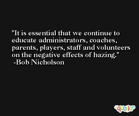 It is essential that we continue to educate administrators, coaches, parents, players, staff and volunteers on the negative effects of hazing. -Bob Nicholson