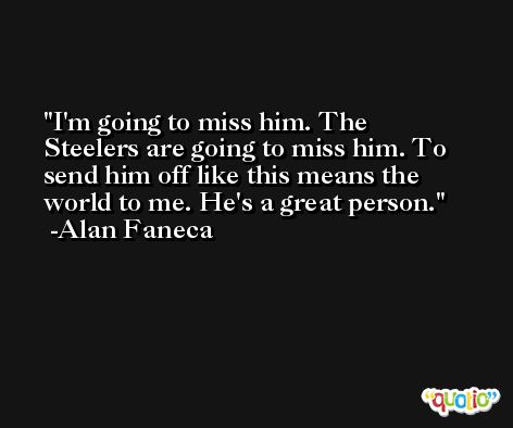 I'm going to miss him. The Steelers are going to miss him. To send him off like this means the world to me. He's a great person. -Alan Faneca