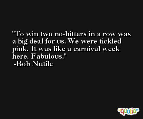 To win two no-hitters in a row was a big deal for us. We were tickled pink. It was like a carnival week here. Fabulous. -Bob Nutile