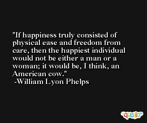 If happiness truly consisted of physical ease and freedom from care, then the happiest individual would not be either a man or a woman; it would be, I think, an American cow. -William Lyon Phelps