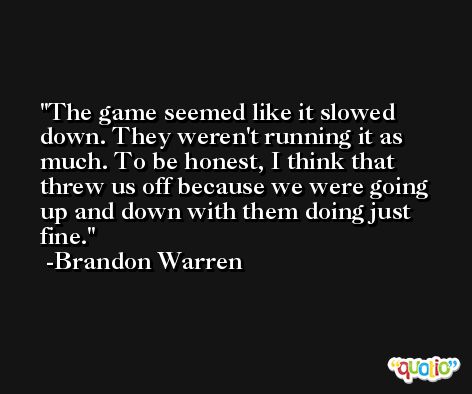 The game seemed like it slowed down. They weren't running it as much. To be honest, I think that threw us off because we were going up and down with them doing just fine. -Brandon Warren