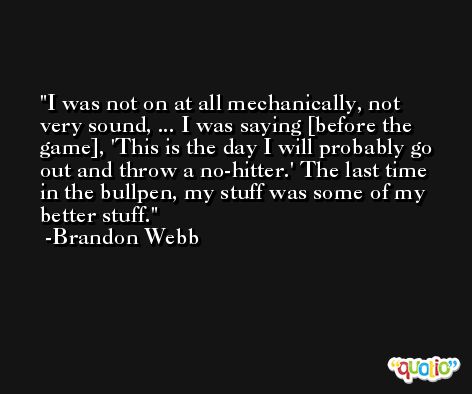 I was not on at all mechanically, not very sound, ... I was saying [before the game], 'This is the day I will probably go out and throw a no-hitter.' The last time in the bullpen, my stuff was some of my better stuff. -Brandon Webb