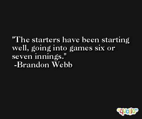 The starters have been starting well, going into games six or seven innings. -Brandon Webb