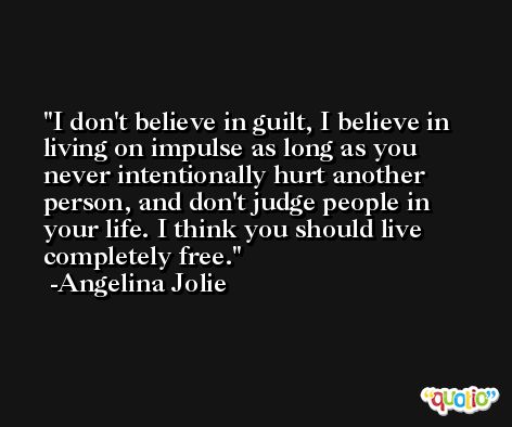 I don't believe in guilt, I believe in living on impulse as long as you never intentionally hurt another person, and don't judge people in your life. I think you should live completely free. -Angelina Jolie