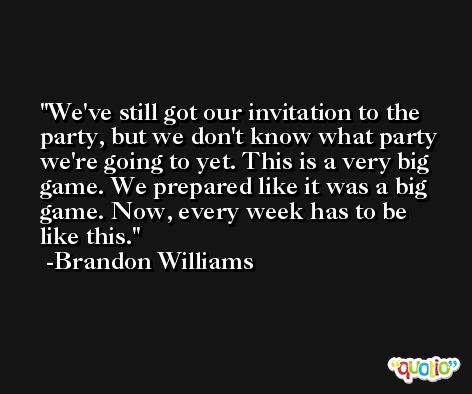 We've still got our invitation to the party, but we don't know what party we're going to yet. This is a very big game. We prepared like it was a big game. Now, every week has to be like this. -Brandon Williams