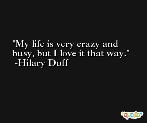My life is very crazy and busy, but I love it that way. -Hilary Duff