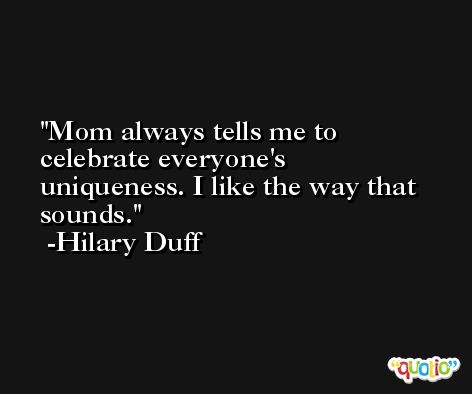 Mom always tells me to celebrate everyone's uniqueness. I like the way that sounds. -Hilary Duff
